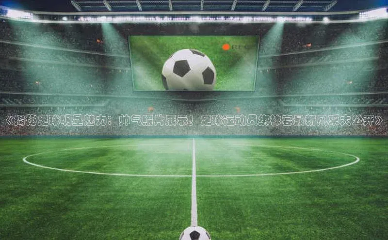 欧陆在线登录百度教育《揭秘足球明星魅力：帅气照片展示！足球运动员绑袜套最新风采大公开》