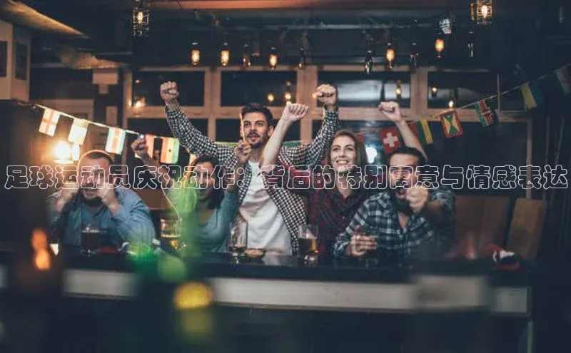 欧陆娱乐视觉中国足球运动员庆祝动作：背后的特别寓意与情感表达