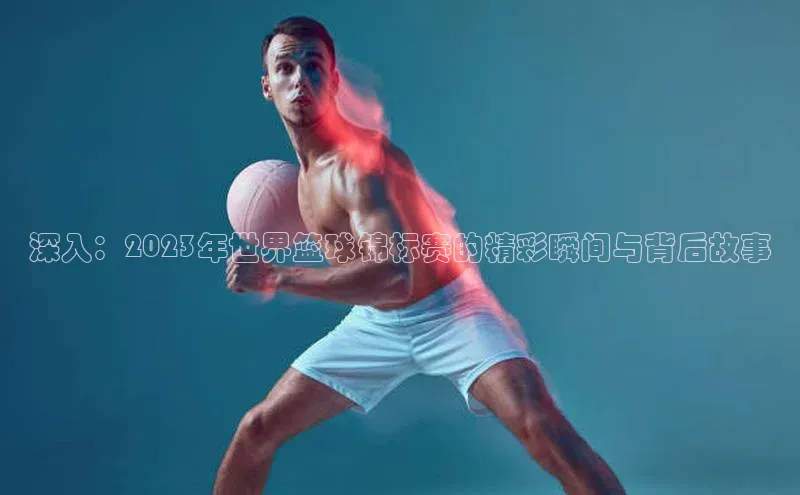 欧陆平台注册开户百度学术深入：2023年世界篮球锦标赛的精彩瞬间与背后故事