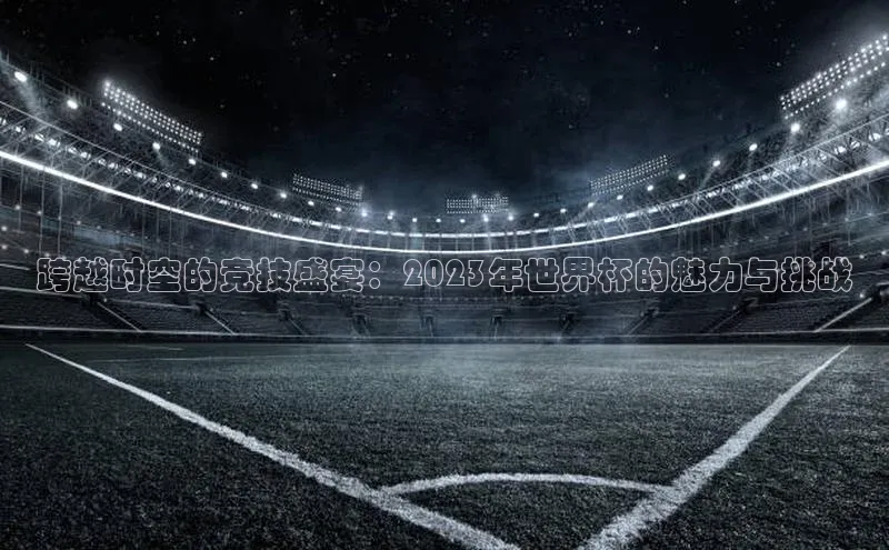 欧陆娱乐官网百度游戏开放平台跨越时空的竞技盛宴：2023年世界杯的魅力与挑战