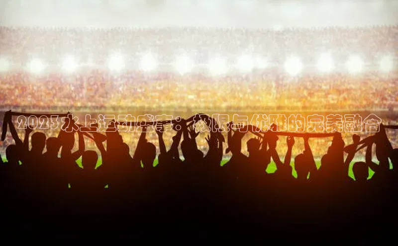 2023水上运动盛事：极限与优雅的完美融合