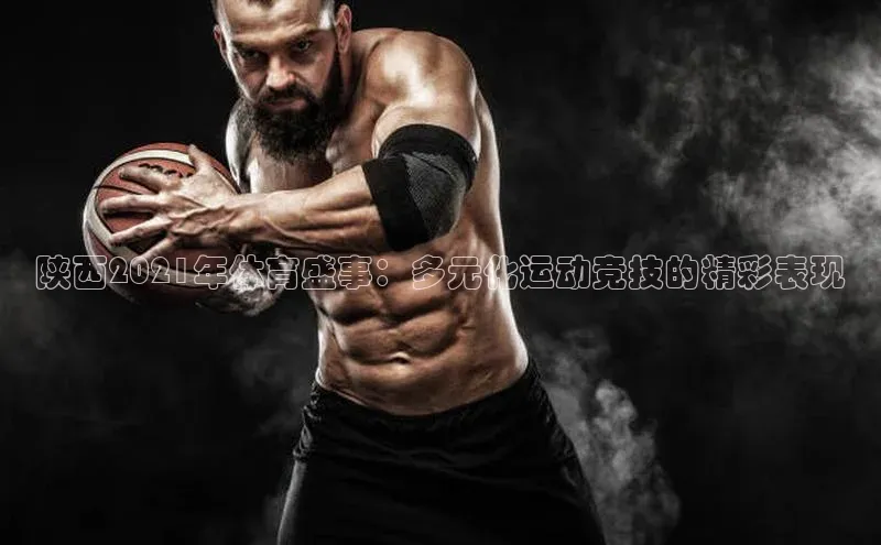 陕西2021年体育盛事：多元化运动竞技的精彩表现