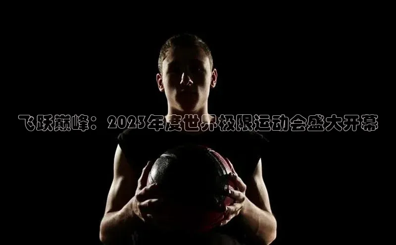 飞跃巅峰：2023年度世界极限运动会盛大开幕